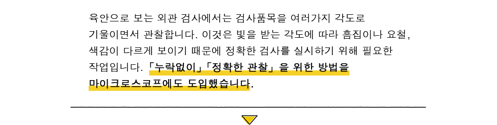 육안으로 보는 외관 검사에서는 검사품목을 여러가지 각도로 기울이면서 관찰합니다.이것은 빛을 받는 각도에 따라 흠집이나 요철, 색감이 다르게 보이기 때문에 정확한 검사를 실시하기 위해 필요한 작업입니다.「누락없이」「정확한 관찰」을 위한 방법을 마이크로스코프에도 도입했습니다.