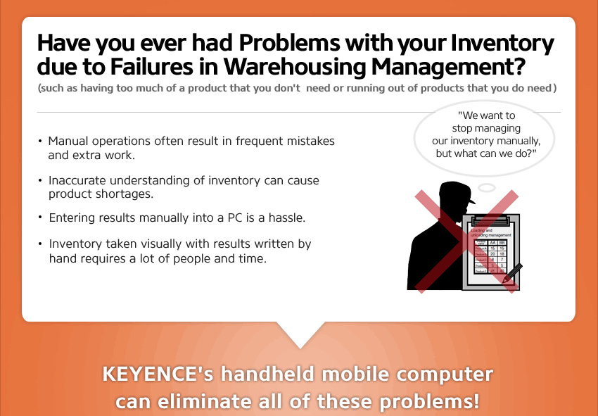 Have you ever had Problems with your Inventory due to Failures in Warehousing Management? (such as having too much of a product that you don't need or running out of products that you do need), We want to stop managing our inventory manually, but what can we do?, Manual operations often result in frequent mistakes and extra work. ,Inaccurate understanding of inventory can cause product shortages. ,Entering results manually into a PC is a hassle. ,Inventory taken visually with results written by hand requires a lot of people and time. ,KEYENCE's handheld mobile computer can eliminate all of these problems!