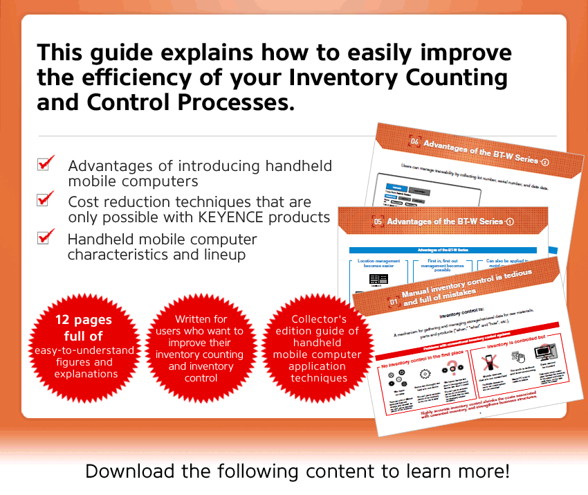 This guide explains how to easily improve the efficiency of your Inventory Counting and Control Processes., Advantages of introducing handheld mobile computers, Cost reduction techniques that are only possible with KEYENCE products, Handheld mobile computer characteristics and lineup, 12 pages full of easy-to-understand figures and explanations, Written for users who want to improve their inventory counting and inventory control, Collector's edition guide of handheld mobile computer application techniques, Download the following content to learn more!